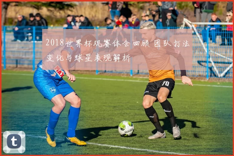 2018世界杯观赛体会回顾 团队打法变化与球星表现解析