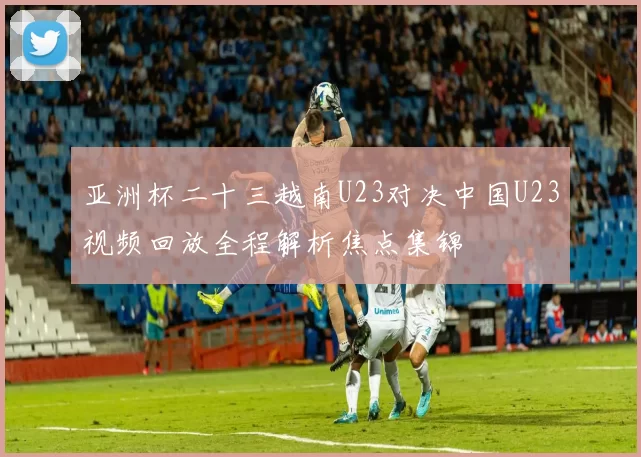 亚洲杯二十三越南U23对决中国U23视频回放全程解析焦点集锦