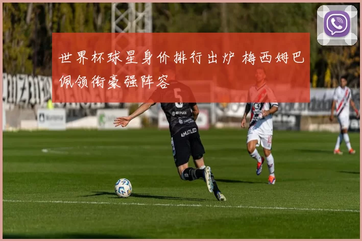世界杯球星身价排行出炉 梅西姆巴佩领衔豪强阵容