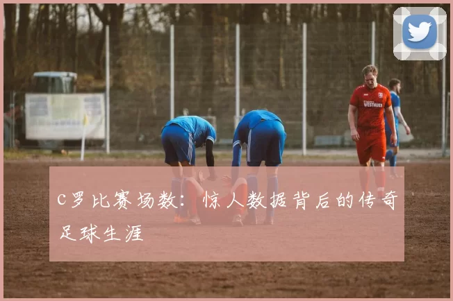 c罗比赛场数：惊人数据背后的传奇足球生涯