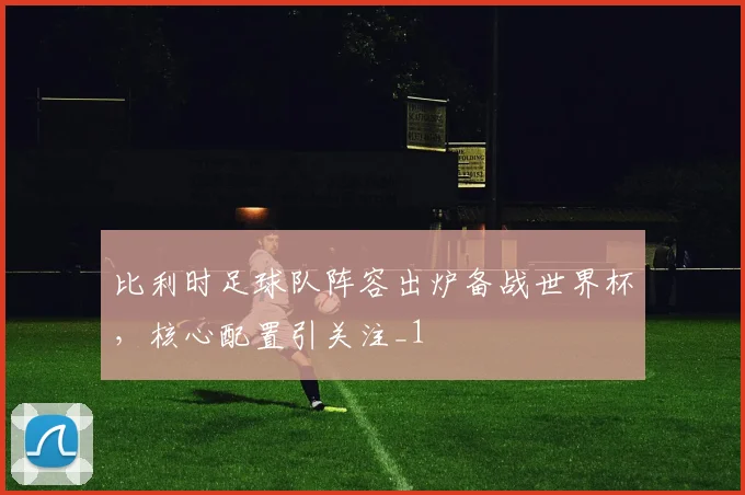 比利时足球队阵容出炉备战世界杯,核心配置引关注_1