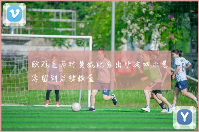 欧冠皇马对曼城比分出炉次回合悬念留到后续较量