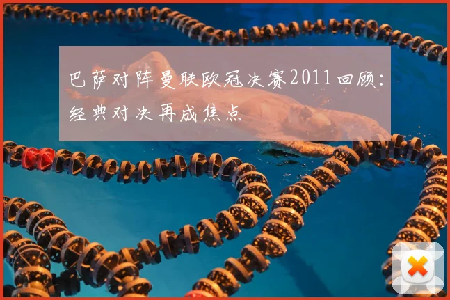 巴萨对阵曼联欧冠决赛2011回顾:经典对决再成焦点