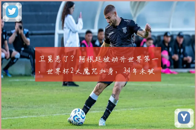 卫冕悬了?阿根廷被动升世界第一,世界杯2大魔咒加身,34年未破
