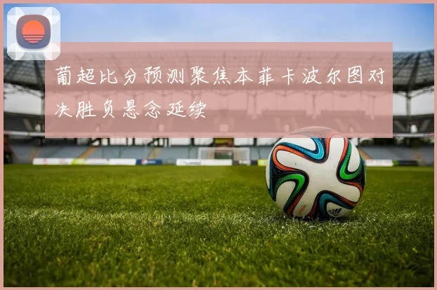 葡超比分预测聚焦本菲卡波尔图对决胜负悬念延续