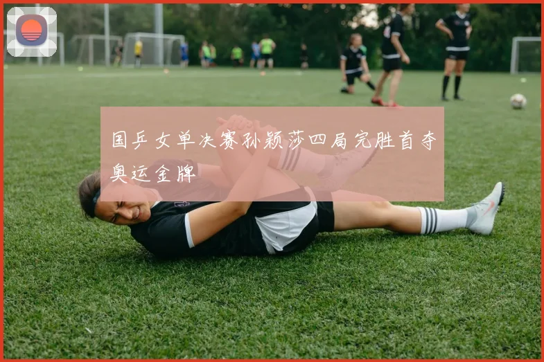 国乒女单决赛孙颖莎四局完胜首夺奥运金牌