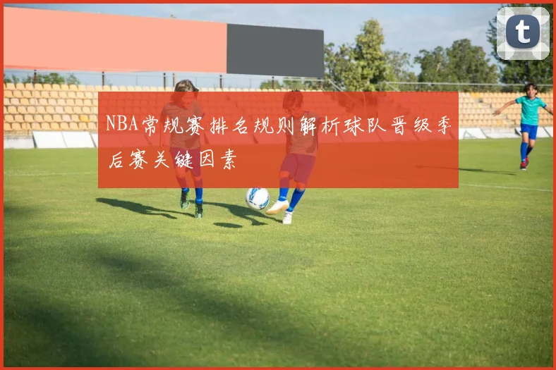 NBA常规赛排名规则解析球队晋级季后赛关键因素