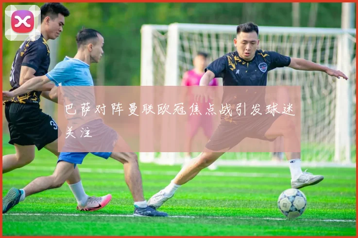 巴萨对阵曼联欧冠焦点战引发球迷关注