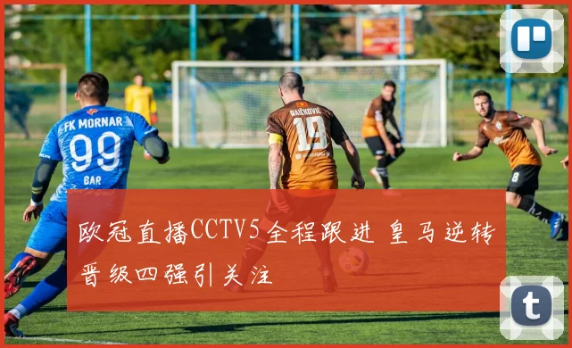 欧冠直播CCTV5全程跟进 皇马逆转晋级四强引关注